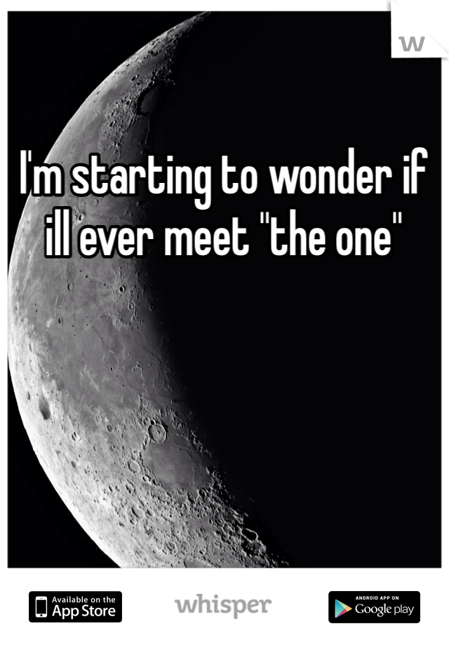 I'm starting to wonder if ill ever meet "the one"