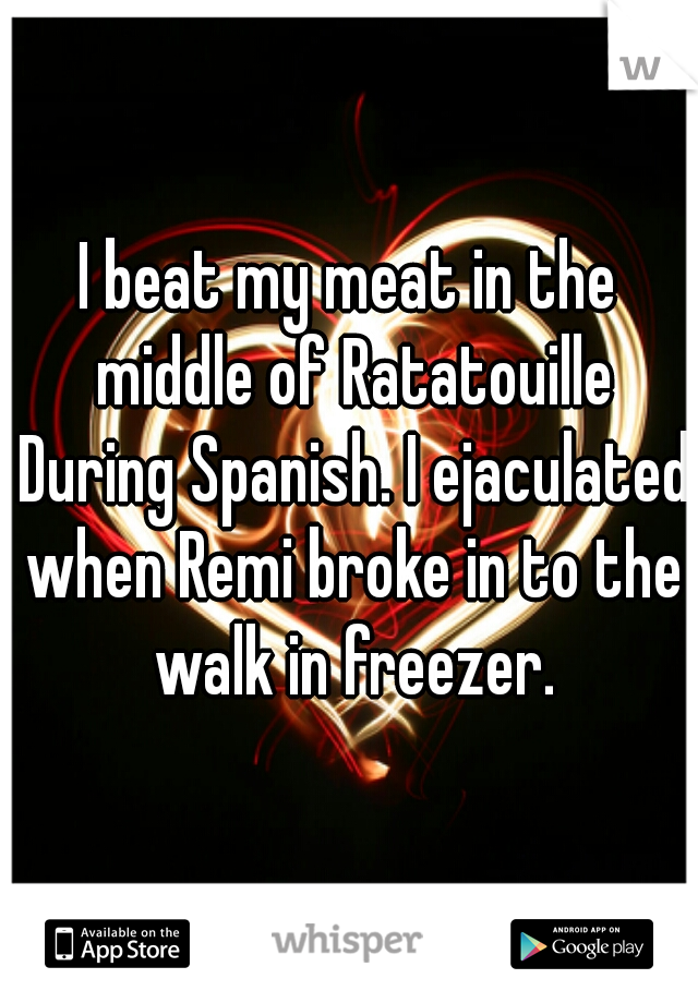 I beat my meat in the middle of Ratatouille During Spanish. I ejaculated when Remi broke in to the walk in freezer.