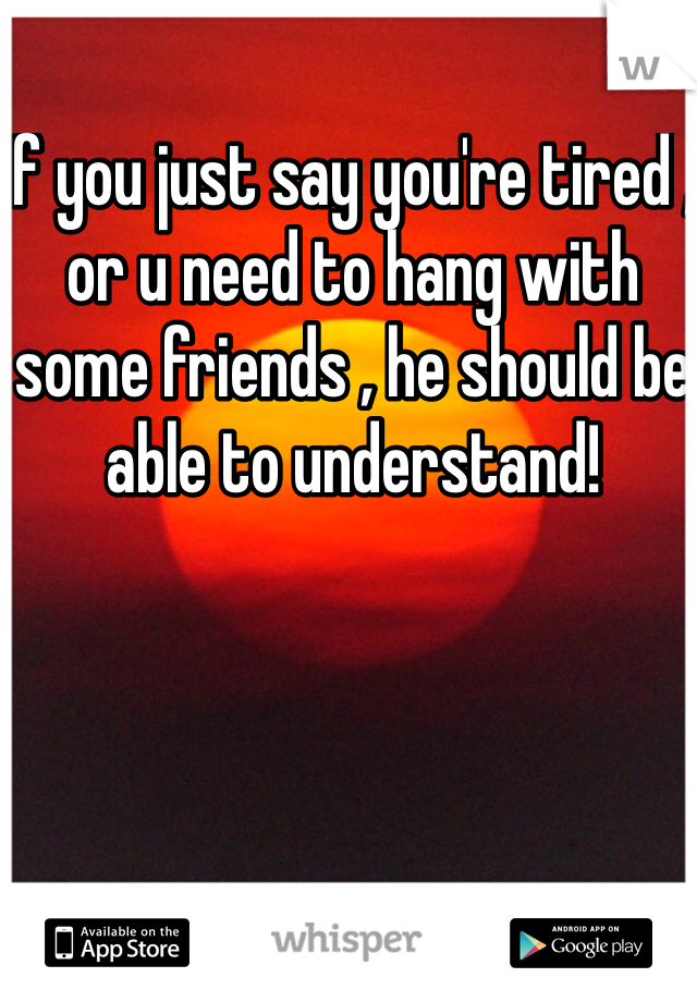 If you just say you're tired , or u need to hang with some friends , he should be able to understand!