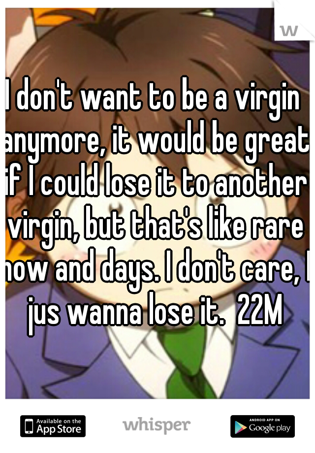 I don't want to be a virgin anymore, it would be great if I could lose it to another virgin, but that's like rare now and days. I don't care, I jus wanna lose it.  22M