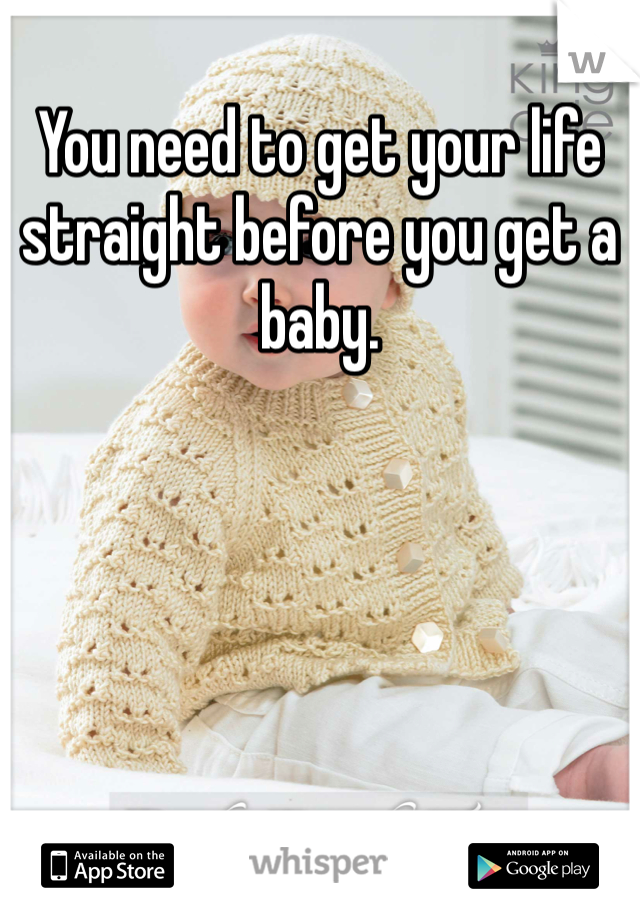 You need to get your life straight before you get a baby. 