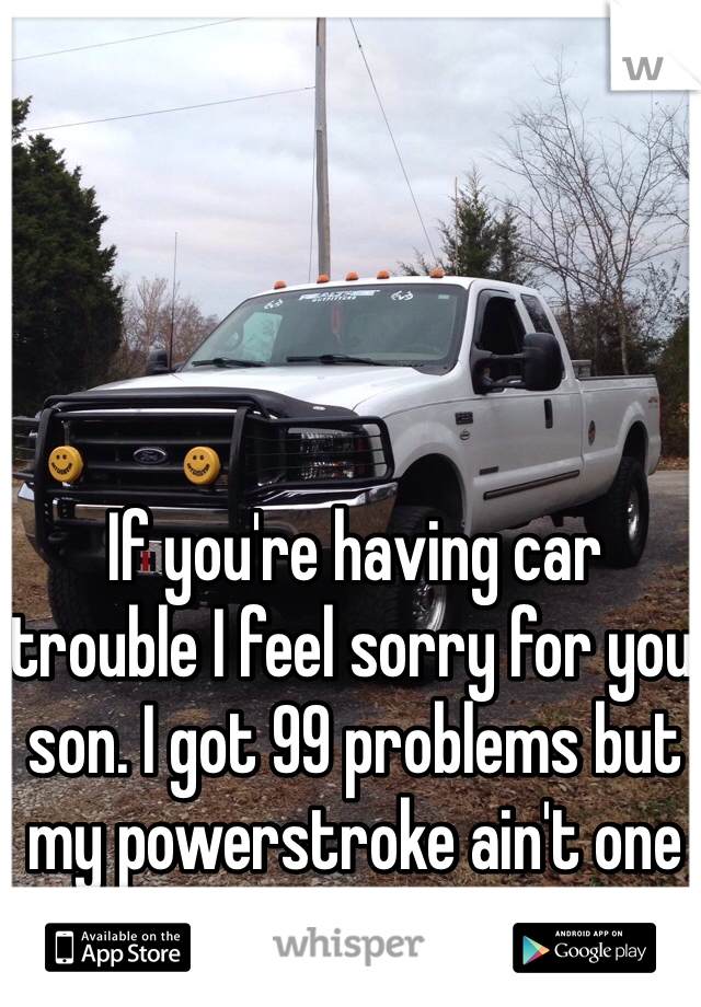 If you're having car trouble I feel sorry for you son. I got 99 problems but my powerstroke ain't one of them. 