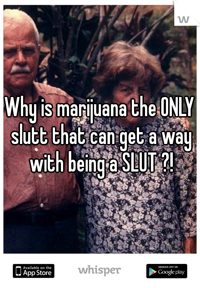 Why is marijuana the ONLY slutt that can get a way with being a SLUT ?!