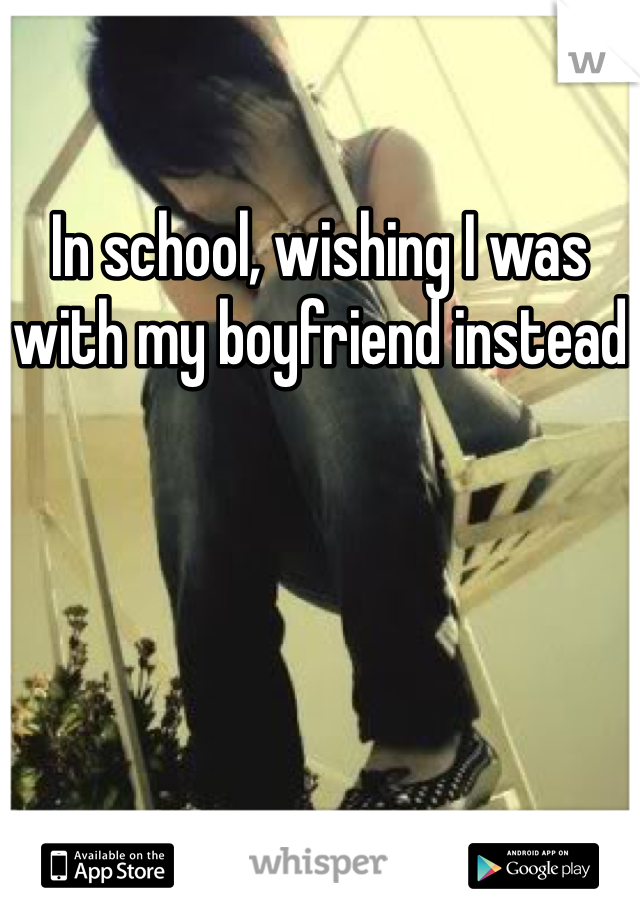 In school, wishing I was with my boyfriend instead
