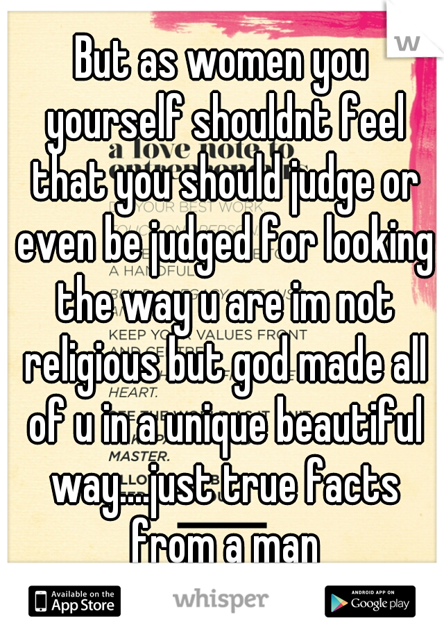 But as women you yourself shouldnt feel that you should judge or even be judged for looking the way u are im not religious but god made all of u in a unique beautiful way....just true facts from a man