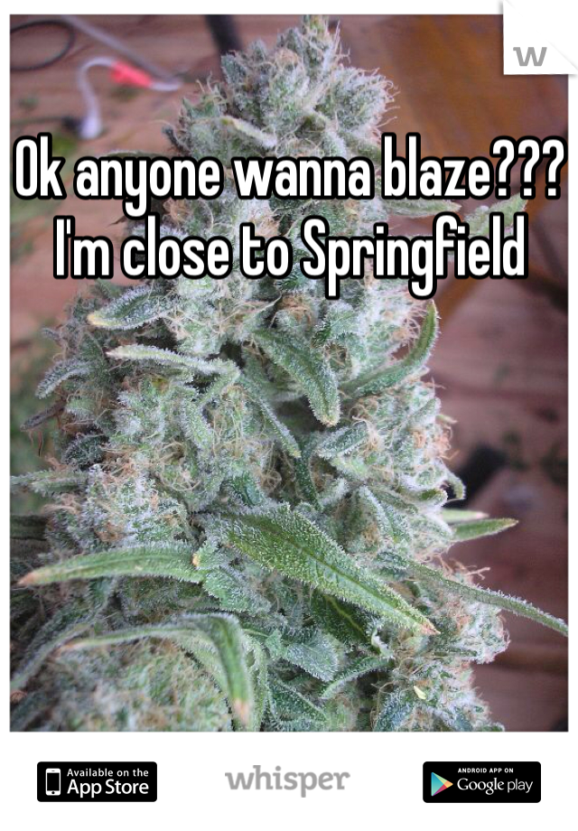 Ok anyone wanna blaze??? I'm close to Springfield