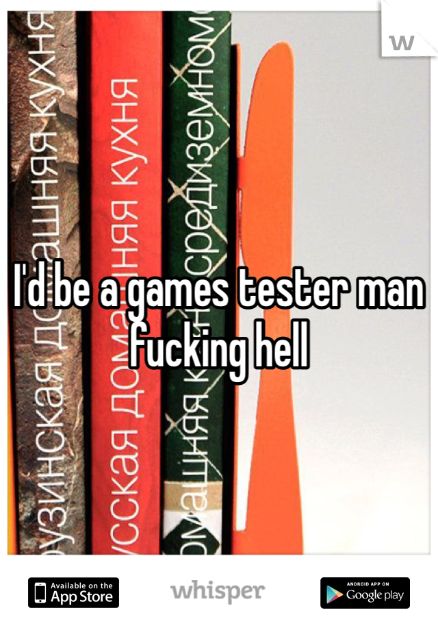 I'd be a games tester man fucking hell