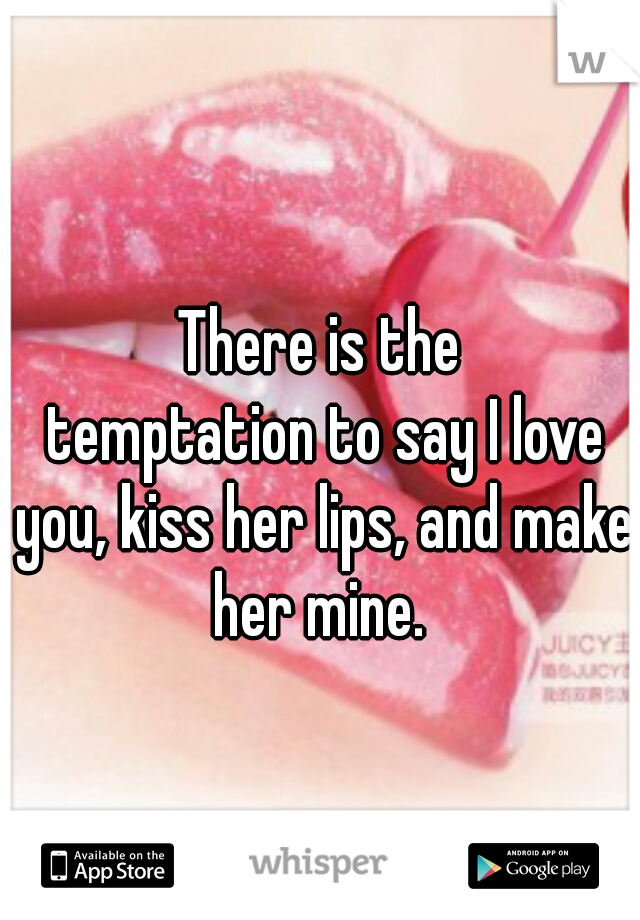 There is the
 temptation to say I love you, kiss her lips, and make her mine. 
