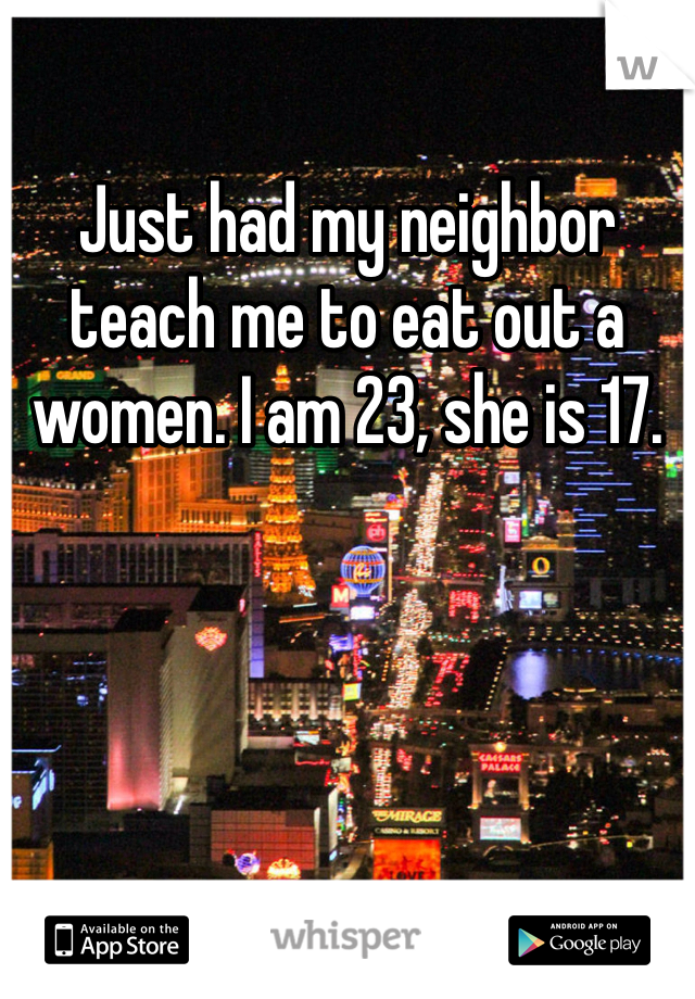 Just had my neighbor teach me to eat out a women. I am 23, she is 17. 