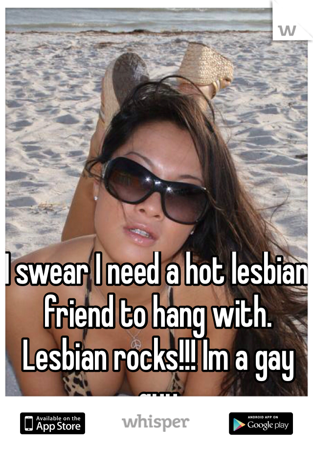 I swear I need a hot lesbian friend to hang with. Lesbian rocks!!! Im a gay guy