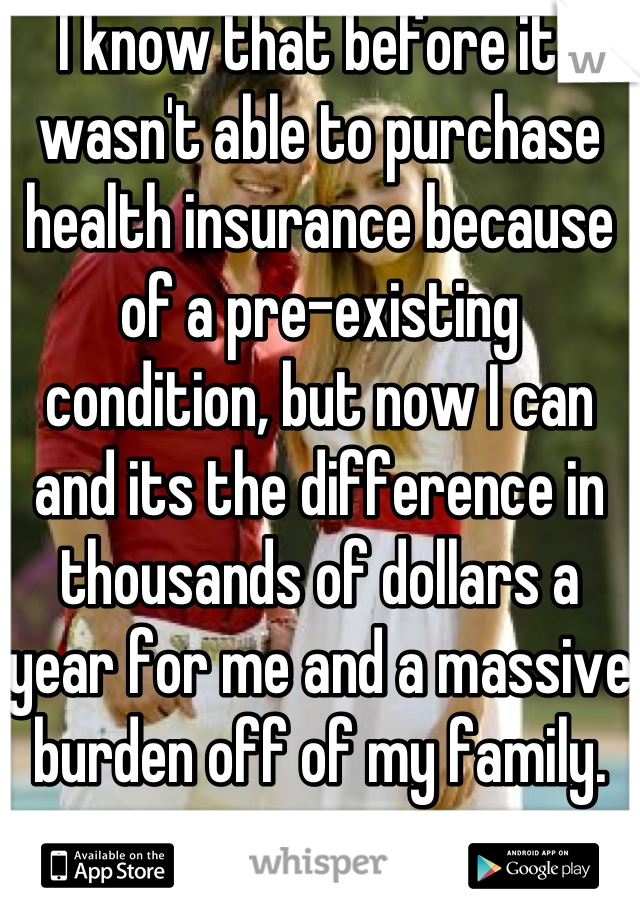 I know that before it I wasn't able to purchase health insurance because of a pre-existing condition, but now I can and its the difference in thousands of dollars a year for me and a massive burden off of my family. 