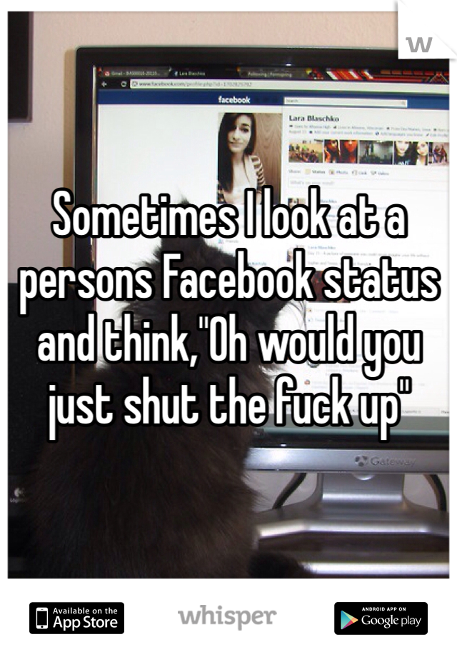 Sometimes I look at a persons Facebook status and think,"Oh would you just shut the fuck up"