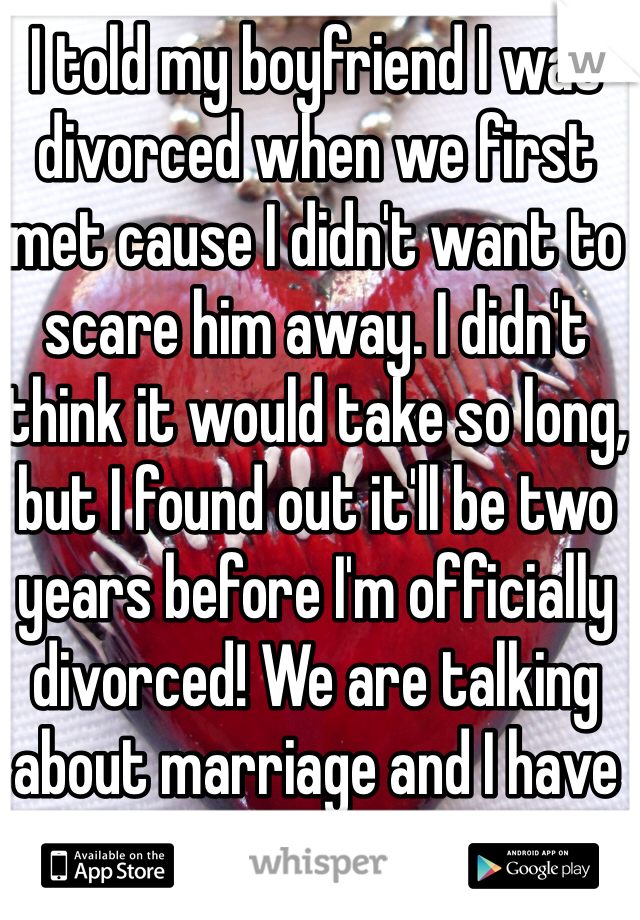 I told my boyfriend I was divorced when we first met cause I didn't want to scare him away. I didn't think it would take so long, but I found out it'll be two years before I'm officially divorced! We are talking about marriage and I have to tell him. I'm so scared he will break up with me!
