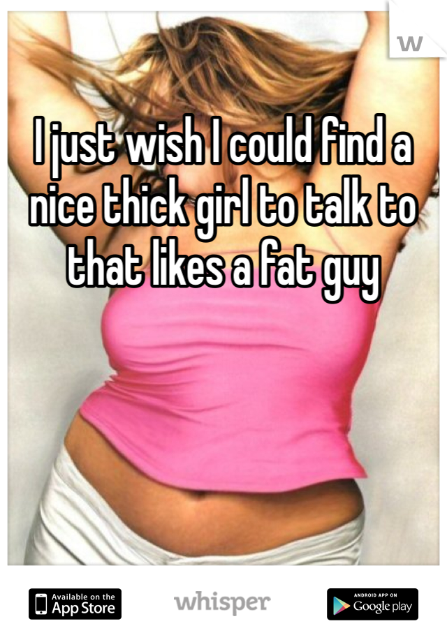 I just wish I could find a nice thick girl to talk to that likes a fat guy 