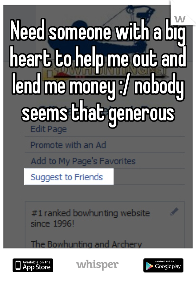 Need someone with a big heart to help me out and lend me money :/ nobody seems that generous 