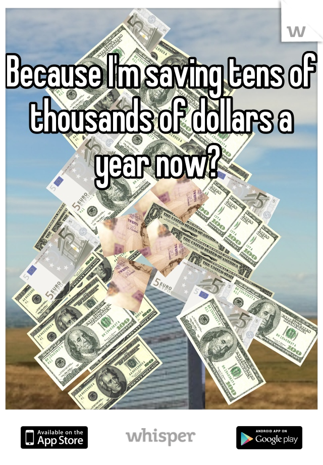 Because I'm saving tens of thousands of dollars a year now? 