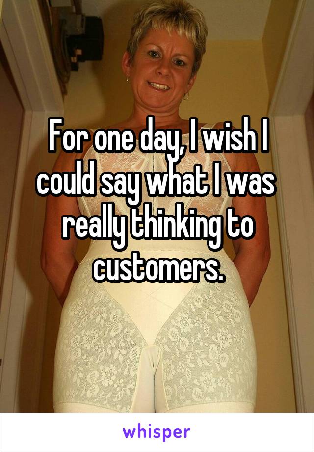 For one day, I wish I could say what I was  really thinking to customers.
