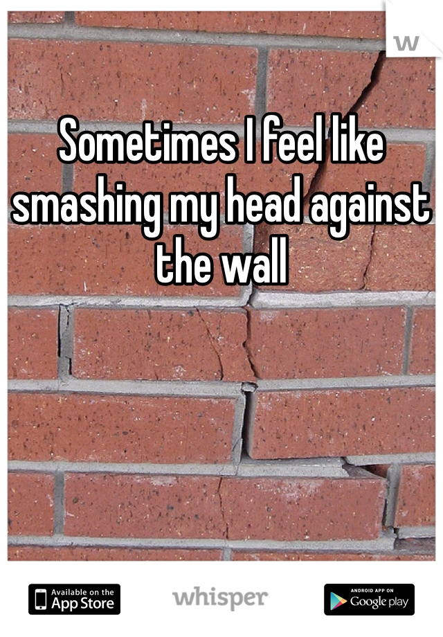 Sometimes I feel like smashing my head against the wall