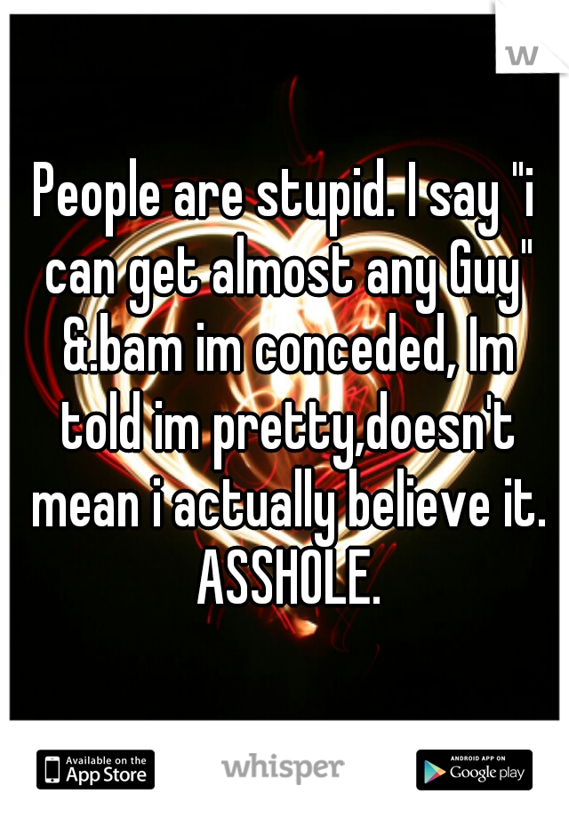 People are stupid. I say "i can get almost any Guy" &.bam im conceded, Im told im pretty,doesn't mean i actually believe it. ASSHOLE.