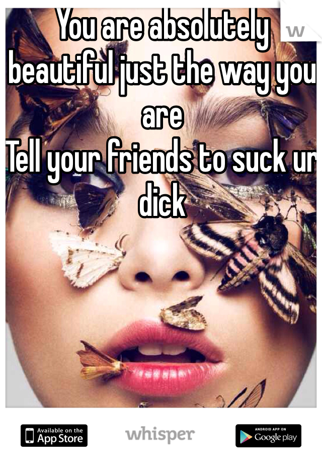 You are absolutely beautiful just the way you are 
Tell your friends to suck ur dick