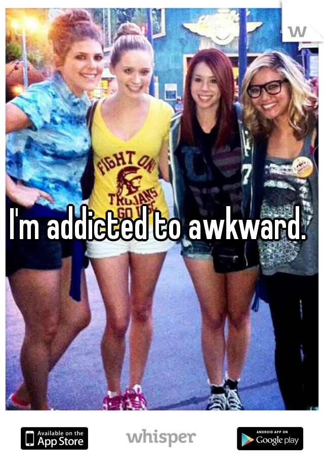 I'm addicted to awkward. 