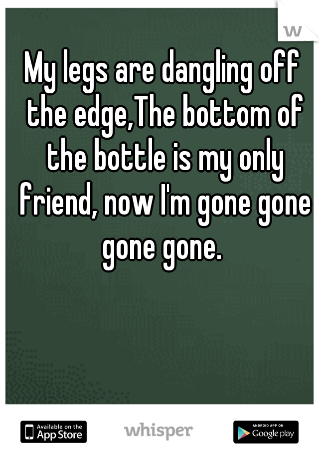 My legs are dangling off the edge,The bottom of the bottle is my only friend, now I'm gone gone gone gone. 