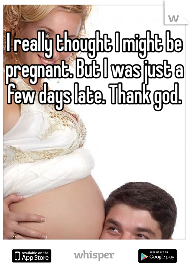 I really thought I might be pregnant. But I was just a few days late. Thank god. 