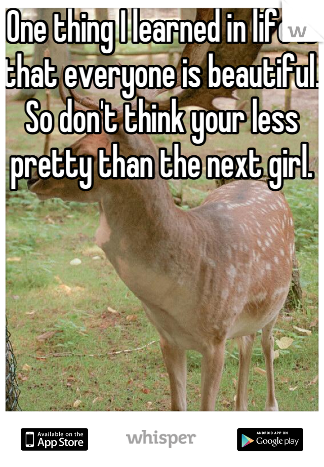One thing I learned in life is that everyone is beautiful. So don't think your less pretty than the next girl.