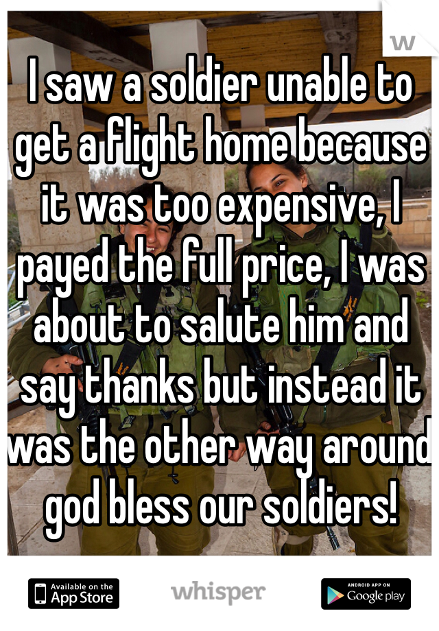 I saw a soldier unable to get a flight home because it was too expensive, I payed the full price, I was about to salute him and say thanks but instead it was the other way around god bless our soldiers!