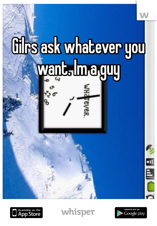 Gilrs ask whatever you want. Im a guy