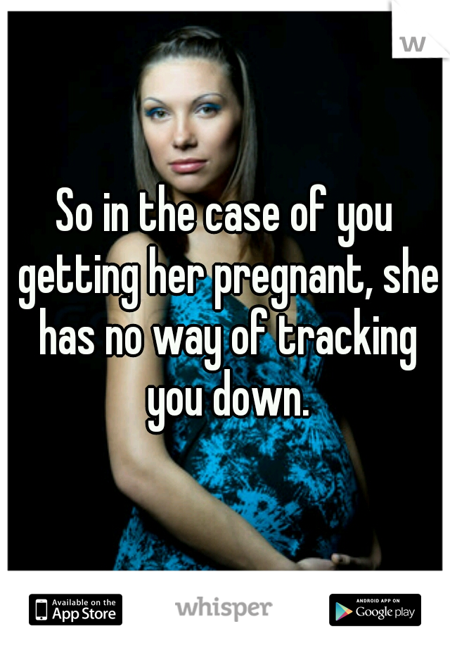 So in the case of you getting her pregnant, she has no way of tracking you down.