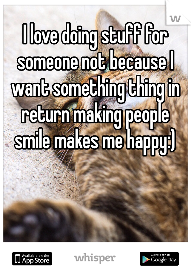 I love doing stuff for someone not because I want something thing in return making people smile makes me happy:)