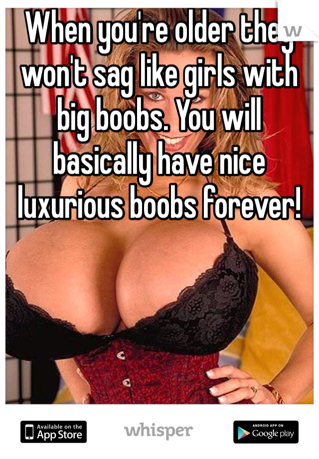 When you're older they won't sag like girls with big boobs. You will basically have nice luxurious boobs forever!