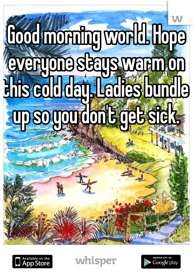 Good morning world. Hope everyone stays warm on this cold day. Ladies bundle up so you don't get sick. 