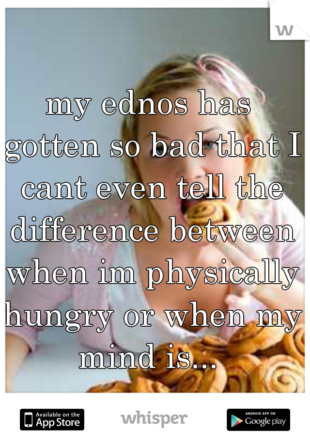 my ednos has gotten so bad that I cant even tell the difference between when im physically hungry or when my mind is... 