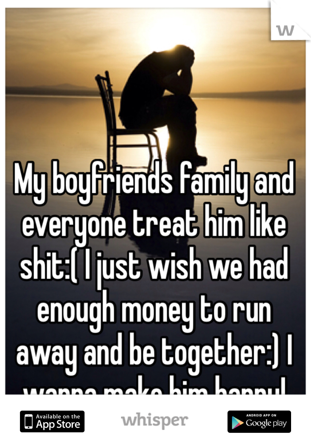 My boyfriends family and everyone treat him like shit:( I just wish we had enough money to run away and be together:) I wanna make him happy!