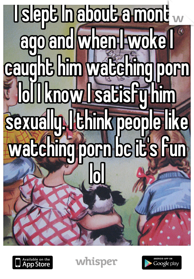 I slept In about a month ago and when I woke I caught him watching porn lol I know I satisfy him sexually. I think people like watching porn bc it's fun lol