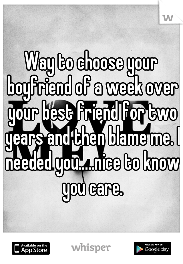 Way to choose your boyfriend of a week over your best friend for two years and then blame me. I needed you.....nice to know you care.