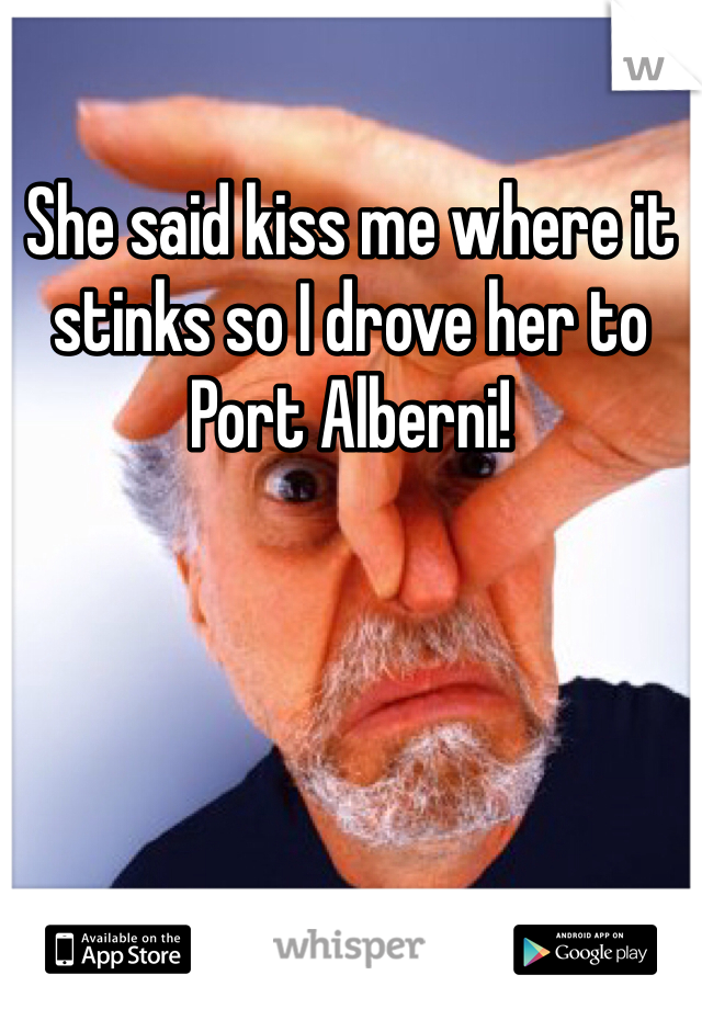 She said kiss me where it stinks so I drove her to Port Alberni!