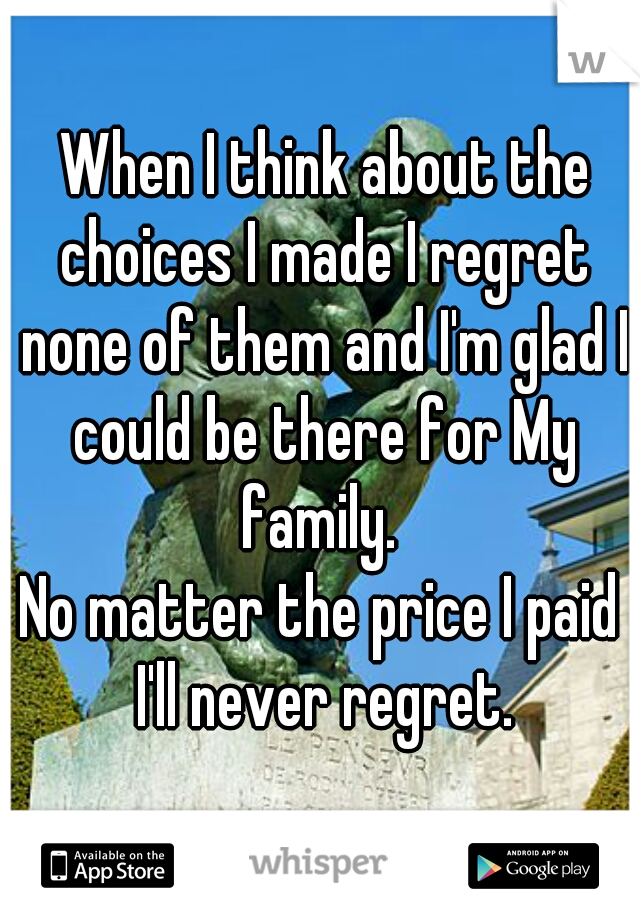  When I think about the choices I made I regret none of them and I'm glad I could be there for My family. 
No matter the price I paid I'll never regret.