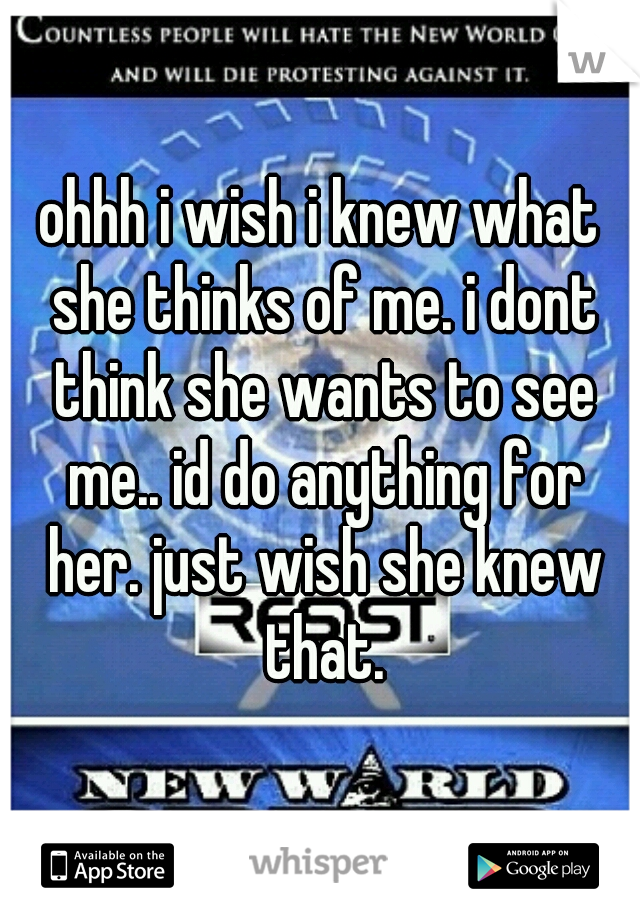 ohhh i wish i knew what she thinks of me. i dont think she wants to see me.. id do anything for her. just wish she knew that.