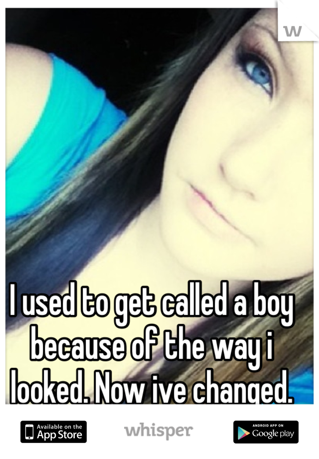 I used to get called a boy because of the way i looked. Now ive changed.