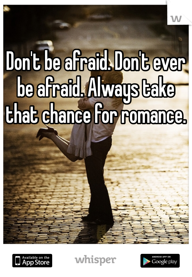 Don't be afraid. Don't ever be afraid. Always take that chance for romance.