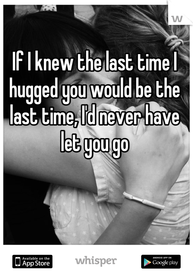 If I knew the last time I hugged you would be the last time, I'd never have let you go