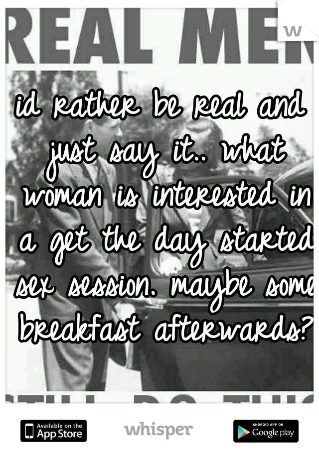 id rather be real and just say it.. what woman is interested in a get the day started sex session. maybe some breakfast afterwards?