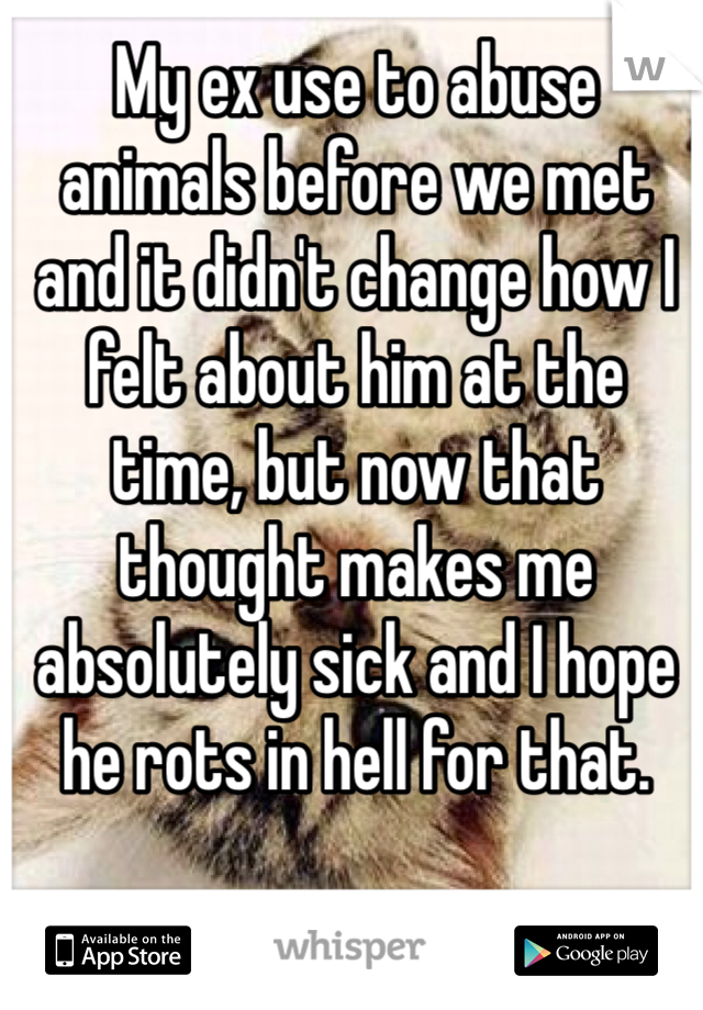 My ex use to abuse animals before we met and it didn't change how I felt about him at the time, but now that thought makes me absolutely sick and I hope he rots in hell for that. 