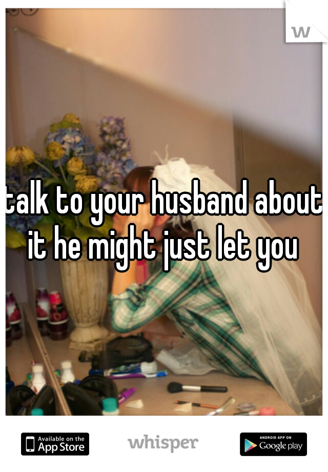 talk to your husband about it he might just let you 