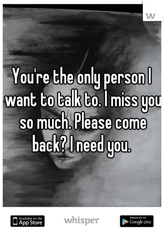 You're the only person I want to talk to. I miss you so much. Please come back? I need you. 
