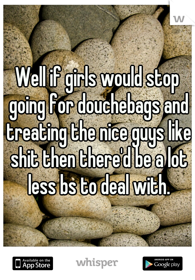 Well if girls would stop going for douchebags and treating the nice guys like shit then there'd be a lot less bs to deal with.