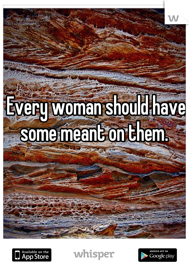 Every woman should have some meant on them. 